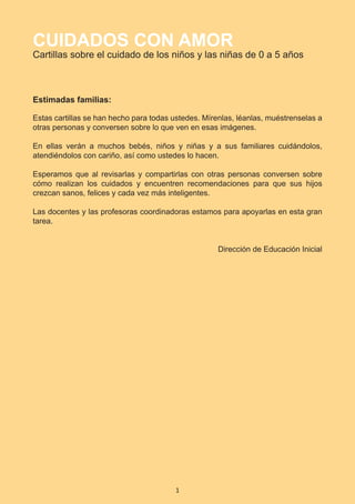 1
CUIDADOS CON AMOR
Cartillas sobre el cuidado de los niños y las niñas de 0 a 5 años
Estimadas familias:
Estas cartillas se han hecho para todas ustedes. Mírenlas, léanlas, muéstrenselas a
otras personas y conversen sobre lo que ven en esas imágenes.
En ellas verán a muchos bebés, niños y niñas y a sus familiares cuidándolos,
atendiéndolos con cariño, así como ustedes lo hacen.
Esperamos que al revisarlas y compartirlas con otras personas conversen sobre
cómo realizan los cuidados y encuentren recomendaciones para que sus hijos
crezcan sanos, felices y cada vez más inteligentes.
Las docentes y las profesoras coordinadoras estamos para apoyarlas en esta gran
tarea.
Dirección de Educación Inicial
Presentación e Introducción.indd 1 10/20/18 11:04 AM
 