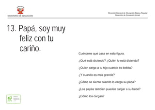 13. Papá, soy muy
feliz con tu
cariño. Cuéntame qué pasa en esta figura.
¿Qué está diciendo? ¿Quién lo está diciendo?
¿Quién carga a tu hijo cuando es bebito?
¿Y cuando es más grande?
¿Cómo se siente cuando lo carga su papá?
¿Los papás también pueden cargar a su bebé?
¿Cómo los cargan?
MINISTERIO DE EDUCACIÓN
Dirección General de Educación Básica Regular
Dirección de Educación Inicial
 