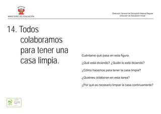 14. Todos
colaboramos
para tener una
casa limpia.
Cuéntame qué pasa en esta figura.
¿Qué está diciendo? ¿Quién lo está diciendo?
¿Cómo hacemos para tener la casa limpia?
¿Quiénes colaboran en esta tarea?
¿Por qué es necesario limpiar la casa continuamente?
MINISTERIO DE EDUCACIÓN
Dirección General de Educación Básica Regular
Dirección de Educación Inicial
 