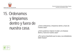 15. Ordenamos
y limpiamos
dentro y fuera de
nuestra casa.
¿Cómo ordenamos y limpiamos dentro y fuera de
nuestra casa?
¿Cómo podemos mejorar el orden y la limpieza
dentro y fuera de nuestra casa?
¿Por qué es importante que la casa y sus alrededores
estén limpios?
MINISTERIO DE EDUCACIÓN
Dirección General de Educación Básica Regular
Dirección de Educación Inicial
 