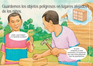 31
31
Guardemos los objetos peligrosos en lugares alejados
de los niños.
Sí pues,
la Beticita ya está
caminando y no queremos
que coja cosas peligrosas.
Aquí las guardaremos.
Julián, ¡qué milagro!
¿Tú haciendo muebles?
 