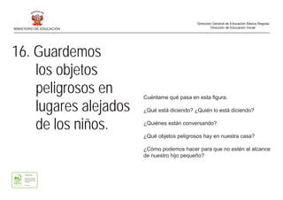 16. Guardemos
los objetos
peligrosos en
lugares alejados
de los niños.
Cuéntame qué pasa en esta figura.
¿Qué está diciendo? ¿Quién lo está diciendo?
¿Quiénes están conversando?
¿Qué objetos peligrosos hay en nuestra casa?
¿Cómo podemos hacer para que no estén al alcance
de nuestro hijo pequeño?
MINISTERIO DE EDUCACIÓN
Dirección General de Educación Básica Regular
Dirección de Educación Inicial
 