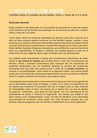 2
CUIDADOS CON AMOR
Cartillas sobre el cuidado de los bebés, niños y niñas de 0 a 5 años
Estimada docente:
Estas cartillas se han elaborado con el propósito de apoyarte en la tarea de orientar
a los miembros de las familias que participan en los servicios de atención a bebés,
niños y niñas de 0 a 5 años.
Como sabes, dentro de todas las estrategias de atención para niños menores de 6
años se tiene previsto realizar reuniones con las familias (padres, madres u otras
personas que cuidan al niño) para intercambiar experiencias sobre el cuidado infantil
y brindar orientaciones que favorezcan el desarrollo integral de los niños y las niñas.
Estas cartillas muestran imágenes motivadoras que contribuirán a que tus reuniones
sean muy significativas. El análisis y reflexión que puedas generar a partir de la
observación de las imágenes darán lugar al diálogo entre los participantes.
Las cartillas están relacionadas a temas que consideramos importantes de tratar,
siendo el eje central el respeto que se debe tener a todo niño considerando sus
tiempos, ritmos y procesos madurativos para cualquier tipo de experiencia sin
pretender adelantarlos. Así, los familiares deberán de proveer las condiciones
necesarias para que todo niño pueda actuar a partir de su propia iniciativa, de
acuerdo a sus posibilidades. Como verás en el siguiente cuadro, una misma cartilla
puede servir para tratar dos o tres temas dependiendo de cómo se oriente la reflexión
sobre la imagen y también de acuerdo a qué esperas lograr.
Las preguntas que se presentan en el reverso de la imagen son solo unas sugerencias
que te planteamos para iniciar el diálogo. La idea no es hacer una descripción de
los objetos que componen la ilustración sino ver la imagen como un todo, tratando
de interpretarlas como si fuera una escena de un hecho real, por eso se plantea
la pregunta: Cuéntenme, ¿qué pasa en esta figura? Con los comentarios de los
participantes se puede ir creando un argumento, una historia que refleje lo que
ellos mismos viven cotidianamente. Luego, se trata de identificar a los personajes
que participan en la historia: mamá, papá, niño, niña, hermano, abuelos, etc. y se
plantean algunas preguntas que se orientan al tratamiento de un tema específico.
Presentación e Introducción.indd 2 10/20/18 11:04 AM
 