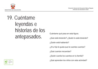 19. Cuéntame
leyendas e
historias de los
antepasados.
Cuéntame qué pasa en esta figura.
¿Qué está diciendo? ¿Quién lo está diciendo?
¿Quién está hablando?
¿A tu hijo le gusta que le cuentes cuentos?
¿Qué cuentos recuerdas?
¿Quién cuenta los cuentos en tu familia?
¿Qué aprenden los niños con esta actividad?
MINISTERIO DE EDUCACIÓN
Dirección General de Educación Básica Regular
Dirección de Educación Inicial
 