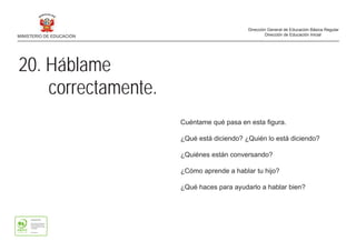20. Háblame
correctamente.
Cuéntame qué pasa en esta figura.
¿Qué está diciendo? ¿Quién lo está diciendo?
¿Quiénes están conversando?
¿Cómo aprende a hablar tu hijo?
¿Qué haces para ayudarlo a hablar bien?
MINISTERIO DE EDUCACIÓN
Dirección General de Educación Básica Regular
Dirección de Educación Inicial
 
