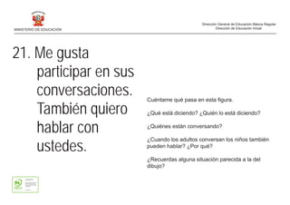 21. Me gusta
participar en sus
conversaciones.
También quiero
hablar con
ustedes.
Cuéntame qué pasa en esta figura.
¿Qué está diciendo? ¿Quién lo está diciendo?
¿Quiénes están conversando?
¿Cuando los adultos conversan los niños también
pueden hablar? ¿Por qué?
¿Recuerdas alguna situación parecida a la del
dibujo?
MINISTERIO DE EDUCACIÓN
Dirección General de Educación Básica Regular
Dirección de Educación Inicial
 