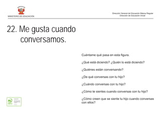 22. Me gusta cuando
conversamos.
Cuéntame qué pasa en esta figura.
¿Qué está diciendo? ¿Quién lo está diciendo?
¿Quiénes están conversando?
¿De qué conversas con tu hijo?
¿Cuándo conversas con tu hijo?
¿Cómo te sientes cuando conversas con tu hijo?
¿Cómo creen que se siente tu hijo cuando conversas
con ellos?
MINISTERIO DE EDUCACIÓN
Dirección General de Educación Básica Regular
Dirección de Educación Inicial
 