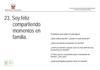 23. Soy feliz
compartiendo
momentos en
familia.
Cuéntame qué pasa en esta figura.
¿Qué está diciendo? ¿Quién lo está diciendo?
¿Qué momentos comparten en familia?
¿Cómo te sientes cuando ves a tu hijo disfrutar los
momentos en familia?
¿Crees que es importante pasar momentos en
familia? ¿Por qué?
¿Qué actividades puedes hacer en familia?
MINISTERIO DE EDUCACIÓN
Dirección General de Educación Básica Regular
Dirección de Educación Inicial
 