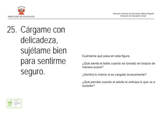 Cuéntame qué pasa en esta figura.
¿Qué siente el bebé cuando es tomado en brazos de
manera suave?
¿Sentirá lo mismo si es cargado bruscamente?
¿Qué percibe cuando el adulto le anticipa lo que va a
suceder?
25. Cárgame con
delicadeza,
sujétame bien
para sentirme
seguro.
MINISTERIO DE EDUCACIÓN
Dirección General de Educación Básica Regular
Dirección de Educación Inicial
 