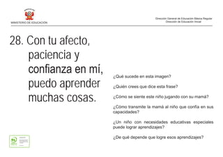 ¿Qué sucede en esta imagen?
¿Quién crees que dice esta frase?
¿Cómo se siente este niño jugando con su mamá?
¿Cómo transmite la mamá al niño que confía en sus
capacidades?
¿Un niño con necesidades educativas especiales
puede lograr aprendizajes?
¿De qué depende que logre esos aprendizajes?
28. Con tu afecto,
paciencia y
	 confianza	en	mí,	
puedo aprender
muchas cosas.
MINISTERIO DE EDUCACIÓN
Dirección General de Educación Básica Regular
Dirección de Educación Inicial
 