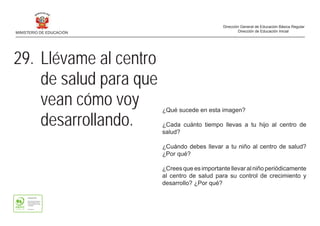 ¿Qué sucede en esta imagen?
¿Cada cuánto tiempo llevas a tu hijo al centro de
salud?
¿Cuándo debes llevar a tu niño al centro de salud?
¿Por qué?
¿Crees que es importante llevar al niño periódicamente
al centro de salud para su control de crecimiento y
desarrollo? ¿Por qué?
29. Llévame al centro
de salud para que
vean cómo voy
desarrollando.
MINISTERIO DE EDUCACIÓN
Dirección General de Educación Básica Regular
Dirección de Educación Inicial
 