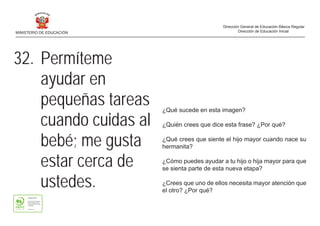 ¿Qué sucede en esta imagen?
¿Quién crees que dice esta frase? ¿Por qué?
¿Qué crees que siente el hijo mayor cuando nace su
hermanita?
¿Cómo puedes ayudar a tu hijo o hija mayor para que
se sienta parte de esta nueva etapa?
¿Crees que uno de ellos necesita mayor atención que
el otro? ¿Por qué?
32. Permíteme
ayudar en
pequeñas tareas
cuando cuidas al
bebé; me gusta
estar cerca de
ustedes.
MINISTERIO DE EDUCACIÓN
Dirección General de Educación Básica Regular
Dirección de Educación Inicial
 