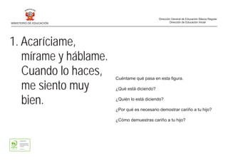 1. Acaríciame,
mírame y háblame.
Cuando lo haces,
me siento muy
bien.
Cuéntame qué pasa en esta figura.
¿Qué está diciendo?
¿Quién lo está diciendo?
¿Por qué es necesario demostrar cariño a tu hijo?
¿Cómo demuestras cariño a tu hijo?
MINISTERIO DE EDUCACIÓN
Dirección General de Educación Básica Regular
Dirección de Educación Inicial
 