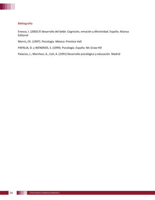 14 [ POLITÉCNICO GRANCOLOMBIANO ]
Bibliografía
Enesco, I. (2003) El desarrollo del bebé: Cognición, emoción y Afectividad. España: Alianza
Editorial
Morris, Ch. (1997). Psicología. México: Prentice Hall
PAPALIA, D. y WENDKOS, S. (1999). Psicología. España: Mc Graw Hill
Palacios, J., Marchesi, A., Coll, A. (1991) Desarrollo psicológico y educación. Madrid
 