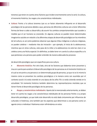 6 [ POLITÉCNICO GRANCOLOMBIANO ]
tenemos que tener en cuenta otros factores que inciden enormemente como lo sería: la cultura,
el momento histórico, los rasgos y las características individuales.
• Cultura: frente a la cultura tenemos que es un factor altamente influyente en el desarrollo
psicológico de las personas debido a que, personas de diferentes culturas van a tener diferentes
formas de llevar a cabo su desarrollo y de asumir los cambios comportamentales que suceden a
medida que el ser humano va creciendo. En algunas culturas se pueden tener determinados
imaginarios sociales en relación a las diferentes etapas de desarrollo psicológico en los miembros
de tal cultura; es así como podemos observar que algunas tribus indígenas o culturas religiosas,
se pueden celebrar – mediante ritos de iniciación – por ejemplo, el inicio de la adolescencia;
mientras que en otras culturas, este paso de la niñez a la adolescencia no está tan claro ni se
celebra como una fecha especial. En definitiva, se debe tener en cuenta la cultura específica a la
que pertenece una persona para poder entender de manera adecuada los procesos
de desarrollo psicológico que son específicos para esa cultura.
• Momento histórico: Por otro lado, otro de los factores que debemos tener presenten y
muy en cuenta para analizar el desarrollo psicológico de las personas es el momento histórico en
el cual se encuentra una persona o un determinado grupo de personas, ya que no es lo mismo la
manera como se presentan los cambios psicológicos o la manera como son asumidos por el
contexto social si tú estás viviendo en una época de los años 70 o si estás viviendo viendo en la
actualidad. Tal momento histórico también determina las representaciones mentales que se
tienen frente al desarrollo psicológico de las personas.
• Rasgos y características individuales: Aparte de lo mencionado anteriormente, se deben
tener en cuenta los rasgos y las características individuales de las personas frente a su propio
desarrollo psicológico, ya que todo este desarrollo no está dado únicamente por influencias de
culturales ni históricas, sino también por los aspectos que determinan a una persona como un
agente único e individual. Podríamos estar refiriéndonos en estos
 