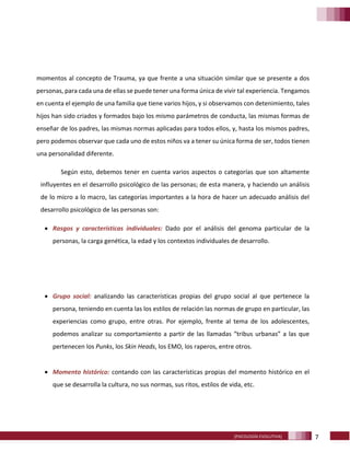 7[PSICOLOGÍA EVOLUTIVA]
momentos al concepto de Trauma, ya que frente a una situación similar que se presente a dos
personas, para cada una de ellas se puede tener una forma única de vivir tal experiencia. Tengamos
en cuenta el ejemplo de una familia que tiene varios hijos, y si observamos con detenimiento, tales
hijos han sido criados y formados bajo los mismo parámetros de conducta, las mismas formas de
enseñar de los padres, las mismas normas aplicadas para todos ellos, y, hasta los mismos padres,
pero podemos observar que cada uno de estos niños va a tener su única forma de ser, todos tienen
una personalidad diferente.
Según esto, debemos tener en cuenta varios aspectos o categorías que son altamente
influyentes en el desarrollo psicológico de las personas; de esta manera, y haciendo un análisis
de lo micro a lo macro, las categorías importantes a la hora de hacer un adecuado análisis del
desarrollo psicológico de las personas son:
• Rasgos y características individuales: Dado por el análisis del genoma particular de la
personas, la carga genética, la edad y los contextos individuales de desarrollo.
• Grupo social: analizando las características propias del grupo social al que pertenece la
persona, teniendo en cuenta las los estilos de relación las normas de grupo en particular, las
experiencias como grupo, entre otras. Por ejemplo, frente al tema de los adolescentes,
podemos analizar su comportamiento a partir de las llamadas “tribus urbanas” a las que
pertenecen los Punks, los Skin Heads, los EMO, los raperos, entre otros.
• Momento histórico: contando con las características propias del momento histórico en el
que se desarrolla la cultura, no sus normas, sus ritos, estilos de vida, etc.
 