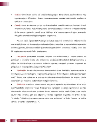 8 [ POLITÉCNICO GRANCOLOMBIANO ]
• Cultura: teniendo en cuenta las características propias de la cultura, asumiendo que hay
muchas culturas diferentes, y de esta manera se pueden observar, por ejemplo, los planes y
formas de socialización.
• Especie: frente a esta aspecto, hay un determinado y específico genoma humano, el cual
determina un plan de maduración para las personas desde su nacimiento hasta el momento
de la muerte, contando con el factor biológico y la madurez cerebral como altamente
influyente en el desarrollo psicológico de las personas.
Pasando a otro aspecto de la Psicología Evolutiva, les quiero comentar que esta una ciencia
que también le interesa llevar a cabo estudios científicos y consolidarse como disciplina altamente
científica; por ello, es necesario saber que la Psicología Evolutiva contempla y trabaja sobre tres
(3) objetivos como ciencia. Tales objetivos son:
• Descripción: para poder entender cualquier tipo de fenómeno o comportamiento en
particular, es necesario llevar a cabo inicialmente una descripción detallada de la problemática u
objeto de estudio al cual nos vamos a enfrentar. Con esta categoría podemos responder las
preguntas de investigación dadas por los “¿cómo?”
• Explicación: una vez tengamos una adecuada descripción de nuestro objeto de estudio o
investigación, podemos llegar a responder las preguntas de investigación dadas por los “¿por
qué?”. Dando una explicación al por qué sucede determinado fenómeno de acuerdo con la
descripción que habíamos elaborado en el objetivo anterior.
• Predicción: cuando ya tenemos unas respuestas o grandes aproximaciones a los “¿por
qué?” sucede tal fenómeno, y luego de cotejar esta explicación con otros experimentos que nos
muestran los mismos resultados, podemos llegar a hacer una posible predicción de lo que puede
ocurrir más adelante. Con este objetivo podemos responder preguntas del orden de los
“¿cuándo…”¿dónde podría presentarse de nuevo este fenómeno?”, o de los “¿cómo… se podría
volver a presentar este fenómeno?”.
 