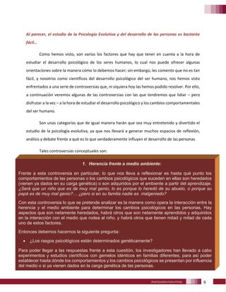 9[PSICOLOGÍA EVOLUTIVA]
Al parecer, el estudio de la Psicología Evolutiva y del desarrollo de las personas es bastante
fácil…
Como hemos visto, son varios los factores que hay que tener en cuenta a la hora de
estudiar el desarrollo psicológico de los seres humanos, lo cual nos puede ofrecer algunas
orientaciones sobre la manera cómo lo debemos hacer; sin embargo, les comento que no es tan
fácil, y nosotros como científicos del desarrollo psicológico del ser humano, nos hemos visto
enfrentados a una serie de controversias que, ni siquiera hoy las hemos podido resolver. Por ello,
a continuación veremos algunas de las controversias con las que tendremos que lidiar – pero
disfrutar a la vez – a la hora de estudiar el desarrollo psicológico y los cambios comportamentales
del ser humano.
Son unas categorías que de igual manera harán que sea muy entretenido y divertido el
estudio de la psicología evolutiva, ya que nos llevará a generar muchos espacios de reflexión,
análisis y debate frente a qué es lo que verdaderamente influyen el desarrollo de las personas
Tales controversias conceptuales son:
1. Herencia frente a medio ambiente:
Frente a esta controversia en particular, lo que nos lleva a reflexionar es hasta qué punto los
comportamientos de las personas o los cambios psicológicos que suceden en ellas son heredados
(vienen ya dados en su carga genética) o son adquiridos por el ambiente a partir del aprendizaje.
¿Será que un niño que es de muy mal genio, lo es porque lo heredó de su abuelo, o porque su
papá es de muy mal genio?… ¿pero si en su familia nadie es malgeniado?
Con esta controversia lo que se pretende analizar es la manera como opera la interacción entre la
herencia y el medio ambiente para determinar los cambios psicológicos en las personas. Hay
aspectos que son netamente heredados, habrá otros que son netamente aprendidos y adquiridos
en la interacción con el medio que rodea al niño, y habrá otros que tienen mitad y mitad de cada
uno de estos factores.
Entonces debemos hacernos la siguiente pregunta:
• ¿Los rasgos psicológicos están determinados genéticamente?
Para poder llegar a las respuestas frente a esta cuestión, los investigadores han llevado a cabo
experimentos y estudios científicos con gemelos idénticos en familias diferentes, para así poder
establecer hasta dónde los comportamientos y los cambios psicológicos se presentan por influencia
del medio o si ya vienen dados en la carga genética de las personas.
 