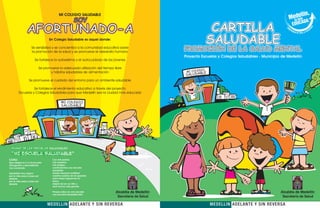 MI COLEGIO SALUDABLE
                                                 SOY
             AFORTUNADO-A                                                                         CARTILLA
                                   Un Colegio Saludable es aquel donde:
                                                                                                 SALUDABLE
                 Se sensibiliza y se concientiza a la comunidad educativa sobre
                 la promoción de la salud y se promueve el desarrollo humano
                                                                                   PROMOCIÓN DE LA SALUD MENTAL
                                                                                   Proyecto Escuelas y Colegios Saludables - Municipio de Medellín
                   Se fortalece la autoestima y el autocuidado de los jóvenes

                       Se promueve la adecuada utilización del tiempo libre
                                                                                           GIO
                              y hábitos saludables de alimentación                  MI COLE
                                                                                          BLE
                                                                                   SALUDA
              Se promueve el cuidado del entorno para un ambiente saludable

                Se fortalece el rendimiento educativo a través del proyecto
      Escuelas y Colegios Saludables para que Medellín sea la ciudad más educada

                                         MI COLEGIO
                                         SALUDABLE




HIMNO de las escuelas saludables

“MI ESCUELA SALUDABLE”
 