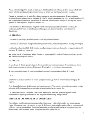 Puede consumirse por vía nasal, es la elección más frecuente; subcutánea, es poco usada debido a los
inconvenientes que trae consigo; o intravenosa, se utiliza una mezcla de heroína y cocaína.

Cuando se introduce por la nariz, los efectos comienzan a sentirse en cuestión de unos minutos,
alcanzan el punto máximo de un intervalo de 15 a 20 minutos y desaparecen en el lapso de una hora. El
adicto puede experimentar un sentimiento de bienestar y sentirse más enérgico o alerta y con menos
apetito. Se torna agresivo, impulsivo, celoso, etc.

Todo esto trae un debilitamiento progresivo de la inteligencia; paulatinamente la voluntad, los
sentimientos afectivos y el sentido de moral desaparecen, transformando al individuo en un
degenerado.

LA HEROÍNA.

La heroína es una droga prohibida en casi todos los países del mundo.

La heroína es cinco veces más potente en lo que se refiere a producir dependencia física y psicológica.

La difusión del uso indebido de la heroína ha adquirido proporciones alarmantes en algunos países. El
consumo de esta droga puede ser

por inhalación de la heroína en polvo, fumada en pipas especiales o cigarrillos que contienen heroína,
por vía intravenosa y subcutánea.

EL ÉXTASIS.

Es una droga de diseño que produce en el consumidor una intensa sensación de bienestar, de afecto
hacia las personas de su entorno, de aumento de energía, y en ocasiones, alucinaciones.

Se han comunicado casos de muerte relacionados con el consumo incontrolado de éxtasis.

L.S.D.

Este fármaco produce cambios de humor y el pensamiento, y altera la percepción del tiempo y del
espacio.

Es la droga alucinógena sintética más fuerte que se conoce. Tan pronto como se ingiere, causa vértigo,
agitación, dificultades en la concentración, trastorno visual y accesos de risa.

Los trastornos visuales vierten las caras de las personas en máscaras grotescas y gesticulares,
cambiando las figuras y colores reales por imágenes fantásticas y desagradables.

EFECTOS DE LAS DROGAS EN LA CONDUCCIÖN.

Estos efectos impiden desempeñar una conducción segura y están relacionados con los accidentes
viales. Algunos de estos efectos son: la toma de decisiones inapropiadas, es decir hacer locuras con el
vehículo, cometer infracciones, disminuir la atención, conductas violentas y arriesgadas percepción
distorsionada, distracciones, mayor tiempo de reacción, confusión, etc.
                                                                                                         21
 
