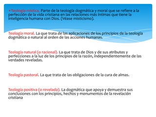 •Teología mística. Parte de la teología dogmática y moral que se refiere a la
perfección de la vida cristiana en las relaciones más íntimas que tiene la
inteligencia humana con Dios. (Véase misticismo).
Teología moral. La que trata de las aplicaciones de los principios de la teología
dogmática o natural al orden de las acciones humanas.
Teología natural (o racional). La que trata de Dios y de sus atributos y
perfecciones a la luz de los principios de la razón, independientemente de las
verdades reveladas.
Teología pastoral. La que trata de las obligaciones de la cura de almas.
Teología positiva (o revelada). La dogmática que apoya y demuestra sus
conclusiones con los principios, hechos y monumentos de la revelación
cristiana
 
