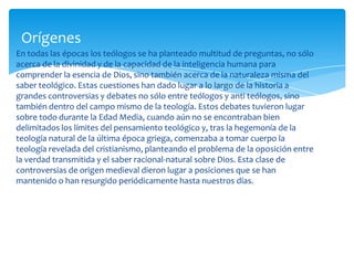 En todas las épocas los teólogos se ha planteado multitud de preguntas, no sólo
acerca de la divinidad y de la capacidad de la inteligencia humana para
comprender la esencia de Dios, sino también acerca de la naturaleza misma del
saber teológico. Estas cuestiones han dado lugar a lo largo de la historia a
grandes controversias y debates no sólo entre teólogos y anti teólogos, sino
también dentro del campo mismo de la teología. Estos debates tuvieron lugar
sobre todo durante la Edad Media, cuando aún no se encontraban bien
delimitados los límites del pensamiento teológico y, tras la hegemonía de la
teología natural de la última época griega, comenzaba a tomar cuerpo la
teología revelada del cristianismo, planteando el problema de la oposición entre
la verdad transmitida y el saber racional-natural sobre Dios. Esta clase de
controversias de origen medieval dieron lugar a posiciones que se han
mantenido o han resurgido periódicamente hasta nuestros días.
Orígenes
 