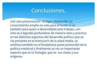 Con esta presentación se logro desarrollar un
conocimiento amplio no solo para el lector si no
también para quien a desarrollado este trabajo, con
este se a logrado profundizar de manera clara y practica
en los distintos aspectos del desarrollo político que se
vio presente en el transcurrir de la edad media, se
enfatizo también en el feudalismo parte primordial de la
política medieval y finalmente se vio un importante
aspecto que es la Teología, que es sus clases y sus
orígenes.
Conclusiones.
 