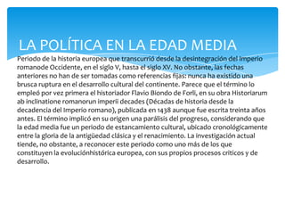 LA POLÍTICA EN LA EDAD MEDIA
Periodo de la historia europea que transcurrió desde la desintegración del Imperio
romanode Occidente, en el siglo V, hasta el siglo XV. No obstante, las fechas
anteriores no han de ser tomadas como referencias fijas: nunca ha existido una
brusca ruptura en el desarrollo cultural del continente. Parece que el término lo
empleó por vez primera el historiador Flavio Biondo de Forli, en su obra Historiarum
ab inclinatione romanorun imperii decades (Décadas de historia desde la
decadencia del Imperio romano), publicada en 1438 aunque fue escrita treinta años
antes. El término implicó en su origen una parálisis del progreso, considerando que
la edad media fue un periodo de estancamiento cultural, ubicado cronológicamente
entre la gloria de la antigüedad clásica y el renacimiento. La investigación actual
tiende, no obstante, a reconocer este periodo como uno más de los que
constituyen la evoluciónhistórica europea, con sus propios procesos criticos y de
desarrollo.
 
