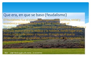 Que era, en que se baso (feudalismo)
El feudalismo fue el sistema de organización política, social y
económica preponderante en la Edad Media. Con el
feudalismo, se creó un nuevo sistema que permitió el equilibrio y
la ayuda mutua entre la realeza y la nobleza, dando lugar a un
nuevo reparto de poder y riquezas. El modo en el que lo
desarrollaron fue el vasallaje, subordinación de los segundos
respecto a los primeros.
 