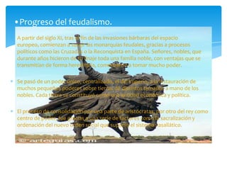 A partir del siglo XI, tras el fin de las invasiones bárbaras del espacio
europeo, comienzan a surgir las monarquías feudales, gracias a procesos
políticos como las Cruzadas o la Reconquista en España. Señores, nobles, que
durante años hicieron de su linaje toda una familia noble, con ventajas que se
transmitían de forma hereditaria, comenzaron a tomar mucho poder.
Se pasó de un poder único, centralizado, el del imperio, a la instauración de
muchos pequeños poderes sobre tierras de distintos tamaños a mano de los
nobles. Cada tierra se constituyó como una entidad económica y política.
El proceso de consolidación por una parte de aristócratas, por otro del rey como
centro de poder, fue gracias a una serie de factores como la sacralización y
ordenación del nuevo orden social que suponía el sistema vasallático.
•Progreso del feudalismo.
 