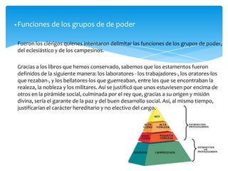 Fueron los clérigos quienes intentaron delimitar las funciones de los grupos de poder,
del eclesiástico y de los campesinos.
Gracias a los libros que hemos conservado, sabemos que los estamentos fueron
definidos de la siguiente manera: los laboratores - los trabajadores-, los oratores-los
que rezaban-, y los bellatores-los que guerreaban, entre los que se encontraban la
realeza, la nobleza y los militares. Así se justificó que unos estuviesen por encima de
otros en la pirámide social, culminada por el rey que, gracias a su origen y misión
divina, sería el garante de la paz y del buen desarrollo social. Así, al mismo tiempo,
justificarían el carácter hereditario y no electivo del cargo.
•Funciones de los grupos de de poder
 