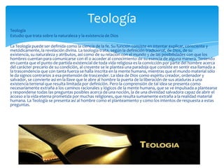 Teología
Estudio que trata sobre la naturaleza y la existencia de Dios
La Teología puede ser definida como la ciencia de la fe. Su función consiste en intentar explicar, consciente y
metódicamente, la revelación divina. La teología trata, según la definición tradicional, de Dios, de su
existencia, su naturaleza y atributos, así como de su relación con el mundo y de las posibilidades con que los
hombres cuentan para comunicarse con él o acceder al conocimiento de su esencia de alguna manera. Teniendo
en cuenta que el punto de partida existencial de toda vida religiosa es la convicción por parte del hombre acerca
del carácter precario de su condición, al creyente se le plantea una paradoja que consiste en sentir esa llamada a
la trascendencia que con tanta fuerza se halla inscrita en la mente humana, mientras que el mundo material sólo
le da signos contrarios a esa pretensión de trascender. La idea de Dios como espíritu creador, ordenador y
salvador, se convierte así en la llave que le abre al hombre la puerta de la liberación de sus ataduras a una
existencia terrenal que resulta limitada por definición. Pero la comprensión de tal idea se presenta como
necesariamente extraña a los caminos racionales y lógicos de la mente humana, que se ve impulsada a plantearse
y responderse todas las preguntas posibles acerca de una noción, la de una divinidad salvadora capaz de abrir el
acceso a la vida eterna prometida por muchas religiones, que resulta sumamente extraña a la realidad material
humana. La Teología se presenta así al hombre como el planteamiento y como los intentos de respuesta a estas
preguntas.
Teología
 