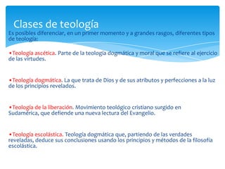 Es posibles diferenciar, en un primer momento y a grandes rasgos, diferentes tipos
de teología:
•Teología ascética. Parte de la teología dogmática y moral que se refiere al ejercicio
de las virtudes.
•Teología dogmática. La que trata de Dios y de sus atributos y perfecciones a la luz
de los principios revelados.
•Teología de la liberación. Movimiento teológico cristiano surgido en
Sudamérica, que defiende una nueva lectura del Evangelio.
•Teología escolástica. Teología dogmática que, partiendo de las verdades
reveladas, deduce sus conclusiones usando los principios y métodos de la filosofía
escolástica.
Clases de teología
 