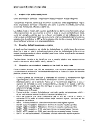Empresas de Servicios Temporales
9
1.3. Clasificación de los Trabajadores
En las Empresas de Servicios Temporales los trabajadores son de dos categorías:
Trabajadores de planta, son los que desarrollan su actividad en las dependencias propias
de las Empresas de Servicios Temporales, tales como el gerente, el contador, secretarias,
aseadoras, mensajeros, jefes de personal etc.
Los trabajadores en misión, son aquellos que la Empresa de Servicios Temporales envía
a las dependencias de sus usuarios a cumplir la tarea o servicio contratado por éstos,
como por ejemplo personas que van a hacer reemplazos en las instalaciones de la
empresa que contrata los servicios, es decir, si una empresa necesita temporalmente una
recepcionista, la solicita a la EST y dicha recepcionista siendo empleada de la temporal
desempeña sus funciones en la empresa solicitante.
1.4. Derechos de los trabajadores en misión
Al igual que los trabajadores de planta, los trabajadores en misión tienen los mismos
derechos, o sea, un salario ordinario equivalente al de los trabajadores de la empresa
usuaria que desempeñen la misma actividad, para lo que incluso se aplican las escalas de
antigüedad en la empresa.
También tienen derecho a los beneficios que el usuario brinde a sus trabajadores en
cuanto a transporte, alimentación, salud y recreación.
1.5. Requisitos para constituir una empresa de servicios temporales
En el momento de crear una EST, se debe remitir una carta solicitando autorización de
funcionamiento a la Dirección Territorial del Ministerio de la Protección Social del domicilio
principal y además adjuntar:
• Escritura pública de constitución y certificado de existencia y representación legal
expedido por la Cámara de Comercio, donde conste su único objeto social.
• Balances suscritos por el Contador Público y/o el Revisor Fiscal, según sea el caso, y
copia de los extractos bancarios correspondientes, a través de los cuales se acredite
el capital social pagado, que debe ser igual o superior a trescientas (300) veces el
salario mínimo legal mensual.
• El Reglamento de Trabajo.
• Formatos de los contratos de trabajo que celebrarán con los trabajadores en misión y
de los contratos que se suscribirán con los usuarios del servicio.
• Póliza de garantía que deberá constituirse por un año en cuantía no inferior a
quinientas (500) veces el salario mínimo legal mensual vigente, con base en los
siguientes parámetros:
• Hasta 150 trabajadores 500 salarios mínimos mensuales legales vigentes.
• De 151 a 200 trabajadores 600 salarios mínimos mensuales legales vigentes.
• De 201 a 250 trabajadores 700 salarios mínimos mensuales legales vigentes.
• De 251 a 500 trabajadores 1.100 salarios mínimos mensuales legales vigentes.
• De 501 a 750 trabajadores 1.600 salarios mínimos mensuales legales vigentes.
• De 751 a 1.000 trabajadores 2.000 salarios mínimos mensuales legales vigentes.
 