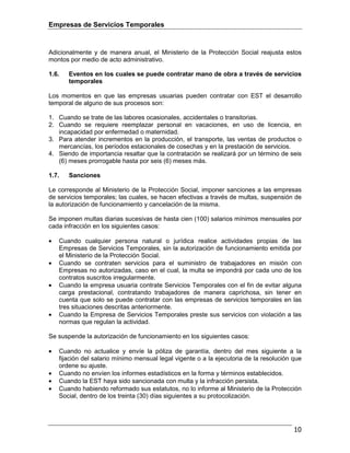 Empresas de Servicios Temporales
10
Adicionalmente y de manera anual, el Ministerio de la Protección Social reajusta estos
montos por medio de acto administrativo.
1.6. Eventos en los cuales se puede contratar mano de obra a través de servicios
temporales
Los momentos en que las empresas usuarias pueden contratar con EST el desarrollo
temporal de alguno de sus procesos son:
1. Cuando se trate de las labores ocasionales, accidentales o transitorias.
2. Cuando se requiere reemplazar personal en vacaciones, en uso de licencia, en
incapacidad por enfermedad o maternidad.
3. Para atender incrementos en la producción, el transporte, las ventas de productos o
mercancías, los períodos estacionales de cosechas y en la prestación de servicios.
4. Siendo de importancia resaltar que la contratación se realizará por un término de seis
(6) meses prorrogable hasta por seis (6) meses más.
1.7. Sanciones
Le corresponde al Ministerio de la Protección Social, imponer sanciones a las empresas
de servicios temporales; las cuales, se hacen efectivas a través de multas, suspensión de
la autorización de funcionamiento y cancelación de la misma.
Se imponen multas diarias sucesivas de hasta cien (100) salarios mínimos mensuales por
cada infracción en los siguientes casos:
• Cuando cualquier persona natural o jurídica realice actividades propias de las
Empresas de Servicios Temporales, sin la autorización de funcionamiento emitida por
el Ministerio de la Protección Social.
• Cuando se contraten servicios para el suministro de trabajadores en misión con
Empresas no autorizadas, caso en el cual, la multa se impondrá por cada uno de los
contratos suscritos irregularmente.
• Cuando la empresa usuaria contrate Servicios Temporales con el fin de evitar alguna
carga prestacional, contratando trabajadores de manera caprichosa, sin tener en
cuenta que solo se puede contratar con las empresas de servicios temporales en las
tres situaciones descritas anteriormente.
• Cuando la Empresa de Servicios Temporales preste sus servicios con violación a las
normas que regulan la actividad.
Se suspende la autorización de funcionamiento en los siguientes casos:
• Cuando no actualice y envíe la póliza de garantía, dentro del mes siguiente a la
fijación del salario mínimo mensual legal vigente o a la ejecutoria de la resolución que
ordene su ajuste.
• Cuando no envíen los informes estadísticos en la forma y términos establecidos.
• Cuando la EST haya sido sancionada con multa y la infracción persista.
• Cuando habiendo reformado sus estatutos, no lo informe al Ministerio de la Protección
Social, dentro de los treinta (30) días siguientes a su protocolización.
 