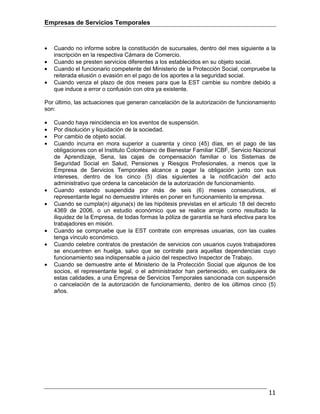 Empresas de Servicios Temporales
11
• Cuando no informe sobre la constitución de sucursales, dentro del mes siguiente a la
inscripción en la respectiva Cámara de Comercio.
• Cuando se presten servicios diferentes a los establecidos en su objeto social.
• Cuando el funcionario competente del Ministerio de la Protección Social, compruebe la
reiterada elusión o evasión en el pago de los aportes a la seguridad social.
• Cuando venza el plazo de dos meses para que la EST cambie su nombre debido a
que induce a error o confusión con otra ya existente.
Por último, las actuaciones que generan cancelación de la autorización de funcionamiento
son:
• Cuando haya reincidencia en los eventos de suspensión.
• Por disolución y liquidación de la sociedad.
• Por cambio de objeto social.
• Cuando incurra en mora superior a cuarenta y cinco (45) días, en el pago de las
obligaciones con el Instituto Colombiano de Bienestar Familiar ICBF, Servicio Nacional
de Aprendizaje, Sena, las cajas de compensación familiar o los Sistemas de
Seguridad Social en Salud, Pensiones y Riesgos Profesionales, a menos que la
Empresa de Servicios Temporales alcance a pagar la obligación junto con sus
intereses, dentro de los cinco (5) días siguientes a la notificación del acto
administrativo que ordena la cancelación de la autorización de funcionamiento.
• Cuando estando suspendida por más de seis (6) meses consecutivos, el
representante legal no demuestre interés en poner en funcionamiento la empresa.
• Cuando se cumpla(n) alguna(s) de las hipótesis previstas en el articulo 18 del decreto
4369 de 2006, o un estudio económico que se realice arroje como resultado la
iliquidez de la Empresa, de todas formas la póliza de garantía se hará efectiva para los
trabajadores en misión.
• Cuando se compruebe que la EST contrate con empresas usuarias, con las cuales
tenga vínculo económico.
• Cuando celebre contratos de prestación de servicios con usuarios cuyos trabajadores
se encuentren en huelga, salvo que se contrate para aquellas dependencias cuyo
funcionamiento sea indispensable a juicio del respectivo Inspector de Trabajo.
• Cuando se demuestre ante el Ministerio de la Protección Social que algunos de los
socios, el representante legal, o el administrador han pertenecido, en cualquiera de
estas calidades, a una Empresa de Servicios Temporales sancionada con suspensión
o cancelación de la autorización de funcionamiento, dentro de los últimos cinco (5)
años.
 