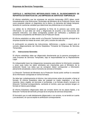 Empresas de Servicios Temporales
12
CAPITULO 2. INSTRUCTIVO METODOLOGICO PARA EL DILIGENCIAMIENTO DE
REPORTES ESTADISTICOS DE LAS EMPRESAS DE SERVICIOS TEMPORALES
El informe estadístico que las empresas de servicios temporales (EST) deben rendir
trimestralmente a las Direcciones Territoriales del Ministerio de la Protección Social, tiene
como propósito obtener un diagnóstico de la oferta y la demanda del trabajo temporal,
teniendo en cuenta las variables que determinan las preferencias en el mercado.
La validez de la información la garantiza la firma de la persona que remite esta
información, la cual debe ser veraz y diligenciada de acuerdo a las instrucciones del
presente instructivo. Los datos consignados pueden ser verificados y auditados por
funcionarios competentes del Ministerio de la Protección Social.
El informe estadístico se debe remitir a la Dirección Territorial del domicilio principal de la
empresa durante los meses de enero, abril, julio y octubre de cada año.
A continuación se presenta las instrucciones, definiciones y pautas a seguir para el
correcto diligenciamiento del informe Estadístico Trimestral de Empresas de Servicios
Temporales.
2.1. Instrucciones Generales
El informe estadístico debe ser diligenciado directamente por la persona encargada en
cada Empresa de Servicios Temporales, bajo la responsabilidad de su Representante
Legal.
Es indispensable hacer las indagaciones necesarias para obtener la información completa
y veraz pues todos los datos solicitados son importantes para el Ministerio de la
protección Social. Los datos que se consignen deben corresponder a información
plenamente actualizada y real al momento de cerrarse el trimestre.
La Dirección Territorial del Ministerio de la Protección Social podrá verificar la veracidad
de la información consignada en dichos formatos.
Se debe leer cuidadosamente el informe y las instrucciones antes de proceder a llenar el
formato. El informe Estadístico debe ser grabado en medio magnético, o en letra
imprenta, clara y legible, sin borrones ni enmiendas, o en formato excell y enviarlo a la
Dirección Territorial correspondiente, cambiarle el nombre, para que siempre tengan un
formato en blanco para trabajar.
El informe Estadístico diligenciado debe ser enviado dentro de los plazos fijados, a la
Dirección Territorial del domicilio principal de la empresa de servicios temporales.
El formulario que no esté debidamente diligenciado o con errores, no se tendrá en cuenta
y se devolverá, sin que se expida la certificación correspondiente.
 