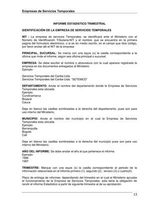 Empresas de Servicios Temporales
13
INFORME ESTADISTICO TRIMESTRAL
IDENTIFICACIÓN DE LA EMPRESA DE SERVICIOS TEMPORALES
NIT : La empresa de servicios Temporales, se identificará ante el Ministerio con el
Número de Identificación Tributaria-NIT y el nombre, que se encuentra en la primera
pagina del formulario electrónico, o si es en medio escrito, en el campo que dice código,
por favor anotar allí el NIT de la empresa
PRINCIPAL, SUCURSAL: Se marca con una equis (x) la casilla correspondiente a la
oficina que rinde el informe, según sea oficina principal o sucursal.
EMPRESA: Se debe escribir el nombre o abreviatura con la cual aparece registrada la
empresa en los documentos entregados al Ministerio.
Ejemplo:
Servicios Temporales del Caribe Ltda.
Servicios Temporales del Caribe Ltda. “SETEMCO”
DEPARTAMENTO: Anote el nombre del departamento donde le Empresa de Servicios
Temporales esta ubicada.
Ejemplo:
Cundinamarca
Boyacá
Cauca
Deje en blanco las casillas sombreadas a la derecha del departamento, pues son para
uso interno del Ministerio.
MUNICIPIO: Anote el nombre del municipio en el cual la Empresa de Servicios
Temporales esta ubicada.
Ejemplo:
Barranquilla
Bogotá
Cali
Deje en blanco las casillas sombreadas a la derecha del municipio pues son para uso
interno del Ministerio.
AÑO DEL INFORME: Se debe anotar el año al que pertenece el informe.
Ejemplo:
1996
1997
TRIMESTRE: Marque con una equis (x) la casilla correspondiente al periodo de la
información relacionada en el informe primero (1), segundo (2) , tercero (3) o cuarto(4).
Plazo de entrega de informes: dependiendo del trimestre en el cual el Ministerio apruebe
el funcionamiento de la Empresa de Servicios Temporales, esta tiene la obligación de
rendir el informe Estadístico a partir de siguiente trimestre al de su aprobación.
 