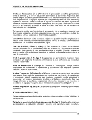 Empresas de Servicios Temporales
16
Niveles de Preparación: En la CNO el nivel de preparación se define, generalmente
como la cantidad y el tipo de educación, capacitación o experiencia requeridas para
obtener empleo en una ocupación determinada. En la clasificación de las ocupaciones por
nivel de preparación se agrupan aquellas que comparten requisitos de nivel educativo y
experiencia similares. Puede ocurrir que a algunas ocupaciones se pueda ingresar con
niveles de preparación muy parecidos, por ejemplo, con un grado universitario o uno de
tecnólogo; en este caso se recurre a utilizar el criterio más usado por los empleadores
para contratar sus trabajadores.
Es importante anotar que los niveles de preparación no se destinan a designar una
determinada categoría o prestigio socioeconómico, sino que se destinan a reflejar los
requisitos de entrada presentes en determinada ocupación.
En la CNO se identifican cuatro niveles de preparación que son conjuntos amplios que se
reflejan cuatro caminos generalmente aceptados de entrada al empleo y un nivel especial
de dirección. Los niveles se describen como sigue:
Dirección Principal y Gerencia (Código 0) Para estas ocupaciones no se ha asignado
un nivel de preparación ya que factores externos a la educación y entrenamiento son, con
frecuencia, determinantes y más significativos para el empleo. (Ejemplo: experiencia
anterior, capital ) Sin embargo se les asigna el código 0 en la casilla correspondiente al
nivel de preparación.
Nivel de preparación A (Código 1) Ocupaciones que generalmente requieren haber
completado un programa de estudios universitarios a nivel profesional, de licenciatura
Maestría o Doctorado
Nivel de Preparación B (Código 2): Técnicos o Tecnológicos. Incluye además
ocupaciones de contratistas y supervisores y ocupaciones que requieren aptitudes
creativas , artísticas y deportivas .
Nivel de Preparación C (Códigos 3,4,y 5) Ocupaciones que requieren haber completado
un programa de aprendizaje; ocupaciones que requiere una combinación de capacitación
y experiencia laboral; ocupaciones que requieren educación media vocacional o
académica y un curso de capacitación practica en el trabajo, o experiencia. Este nivel
incluye oficinistas y auxiliares, ocupaciones intermedias, operadores de maquinas y
operadores de equipo y transporte. Estos últimos clasificados con los códigos 4 y 5.
Nivel de Preparación D (Código 6) Ocupaciones que requieren primaria y opcionalmente
experiencia
ACTIVIDAD ECONOMICA ( CIIU)
Cada empresa usuaria se clasificará de acuerdo con la actividad económica principal a la
que se dedica.
Agricultura, ganadería, silvicultura, caza y pesca (Código 1). Se aplica a las empresas
que se dedican a la producción, extracción y servicios en la agricultura, caza y silvicultura.
 