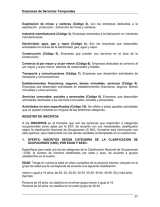 Empresas de Servicios Temporales
17
Explotación de minas y canteras (Código 2). son las empresas dedicadas a la
explotación , producción , extracción de minas y canteras.
Industria manufacturera (Código 3). Empresas dedicadas a la fabricación en industrias
manufactureras.
Electricidad, agua, gas y vapor (Código 4). Son las empresas que desarrollan
actividades en el área de la electricidad, gas, agua y vapor.
Construcción (Código 5). Empresas que prestan sus servicios en el área de la
construcción.
Comercio al por mayor y al por menor (Código 6). Empresas dedicadas al comercio al
por mayor y al por menor, además de restaurantes y hoteles.
Transporte y comunicaciones (Código 7). Empresas que desarrollan actividades de
transporte y comunicaciones.
Establecimientos financieros, seguros, bienes inmuebles, servicios (Código 8).
Empresas que desarrollan actividades en establecimientos financieros, seguros. Bienes
inmuebles y otros servicios.
Servicios comunales, sociales y personales (Código 9). Empresas que desarrollan
actividades dedicadas a los servicios comunales, sociales y personales.
Actividades no bien especificadas (Código 10): Se refiere a todas aquellas actividades
que no quedan incluidas en ninguna de las anteriores categorías.
REGISTRO DE INSCRITOS
A los INSCRITOS en el trimestre que son las personas que responden a categorías
ocupacionales como aptas por la EST, de acuerdo con sus necesidades, clasifíquelos
según la clasificación Nacional de Ocupaciones (C NO). Conserve esta información con
esta apertura, para relacionarla con las demás variables contempladas en el cuestionario.
1. OFERTA- INSCRITOS SEGÚN CATEGORÍA DE LA CLASIFICACION DE
OCUPACIONES (CNO), POR EDAD Y SEXO.
Especifique para cada una de las categorías de la Clasificación Nacional de Ocupaciones
–CON, el número de inscritos clasificados por edad y sexo, de acuerdo a grupos
establecidos en el cuadro.
EDAD: Tenga en cuenta la edad en años cumplidos de la persona inscrita, ubíquela en el
grupo de edad que le corresponde de acuerdo a la siguiente clasificación:
menor o igual a 19 años, de 20- 24, 25-29, 30-34, 35-39. 40-44. 45-49, 50 y más años.
Ejemplo:
Persona de 18 años: se clasifica en el primer grupo menor o igual al 19
Persona de 32 años: se clasifica en el cuarto grupo de 30-34
 