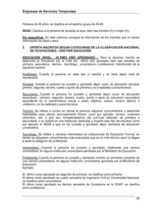 Empresas de Servicios Temporales
18
Persona de 49 años: se clasifica en el séptimo grupo de 45-49
SEXO: Clasifica a la persona de acuerdo al sexo, bien sea hombre (h) o mujer (m).
Sin especificar: En esta columna consigue la información de los inscritos que no tienen
información de edad o sexo.
2. OFERTA INSCRITOS SEGÚN CATEGORIAS DE LA CLASIFICACION NACIONAL
DE OCUPACIONES - CNO POR EDUCACIÓN
EDUCACIÓN (NIVEL ÚLTIMO AÑO APROBADO) : Para la persona inscrita se
determina la Educación por el nivel del último año aprobado bien sea estudios de
primaria, secundaria , técnica , tecnóloga , universitaria o profesional. Calcificación de la
siguiente manera.
Analfabeta: Cuando la persona no sabe leer ni escribir y no tiene algún nivel de
escolaridad.
Primaria: Cuando la persona ha cursado y aprobado algún curso de educación primaria:
primero, segundo, tercero, cuarto o quinto de primaria y no a realizado cursos técnicos
Secundaria: Cuando la persona ha cursado y aprobado algún curso de educación
secundaria : primero, segundo, tercero, cuarto, quinto o sexto de educación secundaria
equivalente en la nomenclatura actual a sexto, séptimo, octavo, noveno décimo o
undécimo, no ha realizado cursos técnicos.
Técnica: Se refiere a cursos en donde la persona adquiere conocimientos y desarrolla
habilidades para oficios, principalmente físicos, como por ejemplo: tornero, costurero
carpintero, etc. y que son complementarios del currículo estándar de primaria o
secundaria, o se realiza en una institución dedicada a impartir este tipo de estudios como
por ejemplo el SENA y que no ha cursado y aprobado algún semestre de educación
universitaria.
Tecnólogo: Se refiere a carreras intermedias en instituciones de Educación Formal, en
donde se adquieren conocimientos más avanzados que en el nivel técnico pero no llegan
a tener la categoría de profesional.
Universitaria: Cuando la persona ha cursado y aprobado, totalmente una carrera
universitaria, en alguna institución universitaria aprobada por el Ministerio de Educación.
Profesional: Cuando la persona ha cursado y aprobado mínimo un semestre completo de
una carrera universitaria, en alguna institución universitaria aprobada por el Ministerio de
Educación.
Ejemplo:
El último curso aprobado es segundo de primaria: se clasifica como primaria.
El último curso aprobado es cuarto semestre de ingeniería Civil en Universidad Nacional,
se clasifica como universitaria
El último curso aprobado es décimo semestre de Contaduría en la ESAP: se clasifica
como profesional.
 