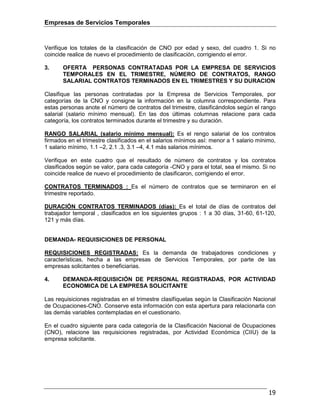 Empresas de Servicios Temporales
19
Verifique los totales de la clasificación de CNO por edad y sexo, del cuadro 1. Si no
coincide realice de nuevo el procedimiento de clasificación, corrigiendo el error.
3. OFERTA PERSONAS CONTRATADAS POR LA EMPRESA DE SERVICIOS
TEMPORALES EN EL TRIMESTRE, NÚMERO DE CONTRATOS, RANGO
SALARIAL CONTRATOS TERMINADOS EN EL TRIMESTRES Y SU DURACION
Clasifique las personas contratadas por la Empresa de Servicios Temporales, por
categorías de la CNO y consigne la información en la columna correspondiente. Para
estas personas anote el número de contratos del trimestre, clasificándolos según el rango
salarial (salario mínimo mensual). En las dos últimas columnas relacione para cada
categoría, los contratos terminados durante el trimestre y su duración.
RANGO SALARIAL (salario mínimo mensual): Es el rengo salarial de los contratos
firmados en el trimestre clasificados en el salarios mínimos así: menor a 1 salario mínimo,
1 salario mínimo, 1.1 –2, 2.1 .3, 3.1 –4, 4.1 más salarios mínimos.
Verifique en este cuadro que el resultado de número de contratos y los contratos
clasificados según se valor, para cada categoría -CNO y para el total, sea el mismo. Si no
coincide realice de nuevo el procedimiento de clasificaron, corrigiendo el error.
CONTRATOS TERMINADOS : Es el número de contratos que se terminaron en el
trimestre reportado.
DURACIÓN CONTRATOS TERMINADOS (días): Es el total de días de contratos del
trabajador temporal , clasificados en los siguientes grupos : 1 a 30 días, 31-60, 61-120,
121 y más días.
DEMANDA- REQUISICIONES DE PERSONAL
REQUISICIONES REGISTRADAS: Es la demanda de trabajadores condiciones y
características, hecha a las empresas de Servicios Temporales, por parte de las
empresas solicitantes o beneficiarias.
4. DEMANDA-REQUISICIÓN DE PERSONAL REGISTRADAS, POR ACTIVIDAD
ECONOMICA DE LA EMPRESA SOLICITANTE
Las requisiciones registradas en el trimestre clasifíquelas según la Clasificación Nacional
de Ocupaciones-CNO. Conserve esta información con esta apertura para relacionarla con
las demás variables contempladas en el cuestionario.
En el cuadro siguiente para cada categoría de la Clasificación Nacional de Ocupaciones
(CNO), relacione las requisiciones registradas, por Actividad Económica (CIIU) de la
empresa solicitante.
 