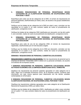 Empresas de Servicios Temporales
20
5. DEMANDA REQUISICIONES DE PERSONAL REGISTRADAS SEGÚN
CATEGORÍA DE LA CLASIFICACION NACIONAL DE OCUPACIONES (CNO)
POR EDAD Y SEXO
Especifique para cada una de las categorías de la CNO, el número de requisiciones de
personal registrada, clasificándolas por edad y sexo, de acuerdo a los grupos establecidos
en el cuadro.
Verifique que los totales de las categorías de la CNO por edad y sexo, coincidan con las
reportadas en el cuadro 4, en caso contrario realice de nuevo el procedimiento de
calcificación, corrigiendo el error.
Verifique los totales de las categorías CNO clasificados por educación con las del cuadro
4, sino coinciden, realice de nuevo el procedimiento de clasificación, corrigiendo el error.
6. DEMANDA REQUISIONES DE PERSONAL REGISTRADAS SEGÚN
CATEGORÍA DE LA CLASISIFACION NACIONAL DE OCUPACIONES (CNO),
POR EDUCACION
Especifique para cada de una de las categorías CNO, el número de requisiciones
registradas, clasificándolas por el nivel educativo exigido.
Verifique que los totales de las categorías de la CNO por educación, coincidan con las
reportadas en el cuadro 4, en caso contrario, realice de nuevo el procedimiento de
clasificación, corrigiendo el error.
DEMANDA REQUISICIONES DE PERSONAL CUBIERTAS (COLOCADOS)
REQUISICIONES CUBIERTAS (COLOCADOS): Son las requisiciones de personal que la
empresa de Servicios Temporales cubre o coloca con su personal contratado, de acuerdo
a la solicitud de la empresa usuaria.
7 DEMANDA REQUISIONES DE PERSONAL CUBIERTAS (COLOCADOS) SEGÚN
ACTIVIDAD ECONOMICA DE LA EMPRESA BENEFICIADA EN EL TRIMESTRE
Clasifique las requisiciones de personal cubiertas agrupadas en cada categoría de la
CNO, según de la Actividad Económica (CIIU), de la empresa usuaria. Conserve esta
información con esta misma apertura para relacionarla con las demás variables
contempladas en el formulario.
8 DEMANDA REQUISIONES DE PERSONAL CUBIERTAS (COLOCADOS) SEGÚN
CLASIFICACION NACIONAL DE OCUPACIONES (CNO), POR EDAD Y SEXO
Clasifique las requisiciones cubiertas agrupadas para cada categoría de la Clasificación
Nacional de Ocupaciones (CNO), por edad y Sexo.
Verifique que los totales de las categorías (CNO), clasificados por edad y sexo coincidan
con el cuadro 7. En caso contrario realice de nuevo el procedimiento de clasificación por
error.
 