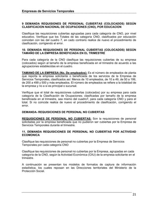 Empresas de Servicios Temporales
21
9 DEMANDA REQUISIONES DE PERSONAL CUBIERTAS (COLOCADOS) SEGÚN
CLASIFICACION NACIONAL DE OCUPACIONES (CNO), POR EDUCACION
Clasifique las requisiciones cubiertas agrupadas para cada categoría de CNO, por nivel
educativo. Verifique que los Totales de las categoría CNO, clasificados por educación
coincidan con las del cuadro 7, en cado contrario realice de nuevo el procedimiento de
clasificación, corrigiendo el error.
10. DEMANDA REQUISIONES DE PERSONAL CUBIERTAS (COLOCADOS) SEGÚN
TAMAÑO DE LA EMPRESA BENEFICIADA EN EL TRIMESTRE
Para cada categoría de la CNO clasifique las requisiciones cubiertas de su empresa
(colocados) según al tamaño de la empresa beneficiada en el trimestre de acuerdo a las
agrupaciones establecidas en el cuadro.
TAMANO DE LA EMPRESA (No. De empleados): Es el número de empleados de planta
que reporta la empresa solicitante o beneficiada de los servicios de la Empresa de
Servicios Temporales, clasificados así: Menos de 10 empleados, de 10 a 49, de 50 a 199,
de 200 a 499 y 500 y más empleados. El número de empleados se refiere a la totalidad de
la empresa y no a si es principal o sucursal.
Verifique que el total de requisiciones cubiertas (colocados) por su empresa para cada
categoría de la Clasificación de Ocupaciones; clasificadas por tamaño de la empresa
beneficiada en el trimestre, sea mismo del cuadro7, para cada categoría CNO y para el
total. Si no coincide realice de nuevo el procedimiento de clasificación, corrigiendo el
error.
DEMANDA- REQUISICIONES DE PERSONAL NO CUBIERTAS
REQUISICIONES DE PERSONAL NO CUBIERTAS: Son la requisiciones de personal
solicitadas por la empresa beneficiada que no pudieron ser cubiertas por la Empresa de
Servicios Temporales durante el trimestre.
11. DEMANDA REQUISICIONES DE PERSONAL NO CUBIERTAS POR ACTIVIDAD
ECOMONICA
Clasifique las requisiciones de personal no cubiertas por la Empresa de Servicios
Temporales por cada categoría CNO
Clasifique las requisiciones de personal no cubiertas por la Empresa, agrupadas en cada
categoría de la CNO, según la Actividad Económica (CIIU) de la empresa solicitante en el
trimestre.
A continuación se presentan los modelos de formatos de captura de información
estadística, los cuales reposan en las Direcciones territoriales del Ministerio de la
Protección Social.
 