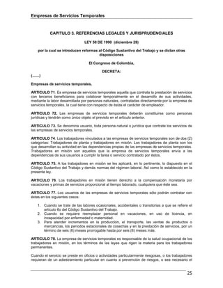 Empresas de Servicios Temporales
25
CAPITULO 3. REFERENCIAS LEGALES Y JURISPRUDENCIALES
LEY 50 DE 1990 (diciembre 28)
por la cual se introducen reformas al Código Sustantivo del Trabajo y se dictan otras
disposiciones
El Congreso de Colombia,
DECRETA:
(.......)
Empresas de servicios temporales.
ARTICULO 71. Es empresa de servicios temporales aquella que contrata la prestación de servicios
con terceros beneficiarios para colaborar temporalmente en el desarrollo de sus actividades,
mediante la labor desarrollada por personas naturales, contratadas directamente por la empresa de
servicios temporales, la cual tiene con respecto de éstas el carácter de empleador.
ARTICULO 72. Las empresas de servicios temporales deberán constituirse como personas
jurídicas y tendrán como único objeto el previsto en el artículo anterior.
ARTICULO 73. Se denomina usuario, toda persona natural o jurídica que contrate los servicios de
las empresas de servicios temporales.
ARTICULO 74. Los trabajadores vinculados a las empresas de servicios temporales son de dos (2)
categorías: Trabajadores de planta y trabajadores en misión. Los trabajadores de planta son los
que desarrollan su actividad en las dependencias propias de las empresas de servicios temporales.
Trabajadores en misión son aquellos que la empresa de servicios temporales envía a las
dependencias de sus usuarios a cumplir la tarea o servicio contratado por éstos.
ARTICULO 75. A los trabajadores en misión se les aplicará, en lo pertinente, lo dispuesto en el
Código Sustantivo del Trabajo y demás normas del régimen laboral. Así como lo establecido en la
presente ley.
ARTICULO 76. Los trabajadores en misión tienen derecho a la compensación monetaria por
vacaciones y primas de servicios proporcional al tiempo laborado, cualquiera que éste sea.
ARTICULO 77. Los usuarios de las empresas de servicios temporales sólo podrán contratar con
éstas en los siguientes casos:
1. Cuando se trate de las labores ocasionales, accidentales o transitorias a que se refiere el
artículo 6o del Código Sustantivo del Trabajo.
2. Cuando se requiere reemplazar personal en vacaciones, en uso de licencia, en
incapacidad por enfermedad o maternidad.
3. Para atender incrementos en la producción, el transporte, las ventas de productos o
mercancías, los períodos estacionales de cosechas y en la prestación de servicios, por un
término de seis (6) meses prorrogable hasta por seis (6) meses más.
ARTICULO 78. La empresa de servicios temporales es responsable de la salud ocupacional de los
trabajadores en misión, en los términos de las leyes que rigen la materia para los trabajadores
permanentes.
Cuando el servicio se preste en oficios o actividades particularmente riesgosas, o los trabajadores
requieran de un adiestramiento particular en cuanto a prevención de riesgos, o sea necesario el
 