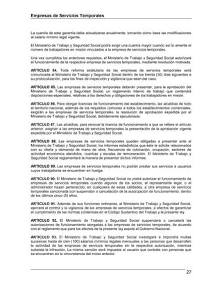 Empresas de Servicios Temporales
27
La cuantía de esta garantía debe actualizarse anualmente, tomando como base las modificaciones
al salario mínimo legal vigente.
El Ministerio de Trabajo y Seguridad Social podrá exigir una cuantía mayor cuando así lo amerite el
número de trabajadores en misión vinculados a la empresa de servicios temporales.
Una vez cumplidos los anteriores requisitos, el Ministerio de Trabajo y Seguridad Social autorizará
el funcionamiento de la respectiva empresa de servicios temporales, mediante resolución motivada.
ARTICULO 84. Toda reforma estatutaria de las empresas de servicios temporales será
comunicada al Ministerio de Trabajo y Seguridad Social dentro de los treinta (30) días siguientes a
su protocolización, para los fines de inspección y vigilancia que sean del caso.
ARTICULO 85. Las empresas de servicios temporales deberán presentar, para la aprobación del
Ministerio de Trabajo y Seguridad Social, un reglamento interno de trabajo que contendrá
disposiciones especiales, relativas a los derechos y obligaciones de los trabajadores en misión.
ARTICULO 86. Para otorgar licencias de funcionamiento del establecimiento, las alcaldías de todo
el territorio nacional, además de los requisitos comunes a todos los establecimientos comerciales,
exigirán a las empresas de servicios temporales, la resolución de aprobación expedida por el
Ministerio de Trabajo y Seguridad Social, debidamente ejecutoriada.
ARTICULO 87. Las alcaldías, para renovar la licencia de funcionamiento a que se refiere el artículo
anterior, exigirán a las empresas de servicios temporales la presentación de la aprobación vigente
expedida por el Ministerio de Trabajo y Seguridad Social.
ARTICULO 88. Las empresas de servicios temporales quedan obligadas a presentar ante el
Ministerio de Trabajo y Seguridad Social, los informes estadísticos que éste le solicite relacionados
con su oferta y demanda de mano de obra, frecuencia de colocación, ocupación, sectores de
actividad económica atendidos, cuantías y escalas de remuneración. El Ministerio de Trabajo y
Seguridad Social reglamentará la manera de presentar dichos informes.
ARTICULO 89. Las empresas de servicios temporales no podrán prestar sus servicios a usuarios
cuyos trabajadores se encuentren en huelga.
ARTICULO 90. El Ministerio de Trabajo y Seguridad Social no podrá autorizar el funcionamiento de
empresas de servicios temporales cuando algunos de los socios, el representante legal, o el
administrador hayan pertenecido, en cualquiera de estas calidades, a otra empresa de servicios
temporales sancionada con suspensión o cancelación de la autorización de funcionamiento, dentro
de los últimos cinco (5) años.
ARTICULO 91. Además de sus funciones ordinarias, el Ministerio de Trabajo y Seguridad Social,
ejercerá el control y la vigilancia de las empresas de servicios temporales, a efectos de garantizar
el cumplimiento de las normas contenidas en el Código Sustantivo del Trabajo y la presente ley.
ARTICULO 92. El Ministerio de Trabajo y Seguridad Social suspenderá o cancelará las
autorizaciones de funcionamiento otorgadas a las empresas de servicios temporales, de acuerdo
con el reglamento que para los efectos de la presente ley expida el Gobierno Nacional.
ARTICULO 93. El Ministerio de Trabajo y Seguridad Social investigará e impondrá multas
sucesivas hasta de cien (100) salarios mínimos legales mensuales a las personas que desarrollen
la actividad de las empresas de servicios temporales sin la respectiva autorización, mientras
subsista la infracción. La misma sanción será impuesta al usuario que contrate con personas que
se encuentren en la circunstancia del inciso anterior.
 
