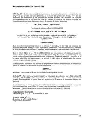 Empresas de Servicios Temporales
28
ARTICULO 94. De la reglamentación sobre empresas de servicios temporales, están excluidas las
empresas que prestan servicios diferentes al envío de trabajadores en misión, como las de
suministro de alimentación y las que realizan labores de aseo. Las empresas de servicios
temporales existentes al momento de entrar en vigencia la presente ley, deberán acreditar los
requisitos exigidos en esta disposición, dentro de los seis (6) meses siguientes.
DECRETO NUMERO 3769 DE 2004
Por el cual se adiciona el Decreto 933 de 2003.
EL PRESIDENTE DE LA REPÚBLICA DE COLOMBIA
en ejercicio de sus facultades constitucionales y legales, en especial las conferidas por
el numeral 11 del artículo 189 de la Constitución Política y los artículos 30 y 32 de la
Ley 789 de 2002, y
CONSIDERANDO:
Que de conformidad con lo previsto en el artículo 71 de la Ley 50 de 1990, las empresas de
servicios temporales tienen por objeto la prestación de servicios a terceros beneficiarios, mediante
el envío de personal en misión para colaborar temporalmente en el desarrollo de sus actividades;
Que el artículo 32 de la Ley 789 de 2002 establece que las empresas privadas que ocupen un
número de trabajadores no inferior a quince (15), están obligadas a vincular aprendices para los
oficios u ocupaciones que requieran formación académica o profesional metódica y completa en la
actividad económica que desempeñan y el artículo 33 ídem regula la determinación del número
mínimo obligatorio de aprendices;
Que la actividad económica que realizan las empresas de servicios temporales con el personal de
planta es el servicio de suministro temporal de personal,
DECRETA:
Artículo 1°. Adicionase el Decreto 933 de 2003, con el siguiente artículo:
Artículo 11-1. Para efecto de la determinación de la cuota de aprendices de que trata el artículo 33
de la Ley 789 de 2003, en las empresas de servicios temporales solo se tendrá en cuenta el
número de trabajadores de planta, esto es, aquellos que se dedican al suministro temporal de
personal.
Los trabajadores en misión, por no desarrollar la actividad económica propia de la empresa de
servicios temporales, no se tienen en cuenta para determinar la cuota de aprendices.
Artículo 2°. Vigencia. El presente decreto rige a partir de la fecha de su publicación.
PUBLÍQUESE Y CÚMPLASE.
Dado en Bogotá, D. C., a 12 de noviembre de 2004.
ÁLVARO URIBE VÉLEZ
El Ministro de la Protección Social,
Diego Palacio Betancourt
 