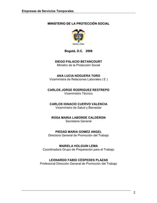 Empresas de Servicios Temporales
2
MMIINNIISSTTEERRIIOO DDEE LLAA PPRROOTTEECCCCIIÓÓNN SSOOCCIIAALL
BBooggoottáá,, DD..CC.. 22000088
DIEGO PALACIO BETANCOURT
Ministro de la Protección Social
ANA LUCIA NOGUERA TORO
Viceministra de Relaciones Laborales ( E )
CARLOS JORGE RODRIGUEZ RESTREPO
Viceministro Técnico
CARLOS IGNACIO CUERVO VALENCIA
Viceministro de Salud y Bienestar
ROSA MARIA LABORDE CALDERON
Secretaria General
PIEDAD MARIA GOMEZ ANGEL
Directora General de Promoción del Trabajo
MARIELA HOLGUIN LEMA
Coordinadora Grupo de Preparación para el Trabajo
LEONARDO FABIO CÉSPEDES PLAZAS
Profesional Dirección General de Promoción del Trabajo
 