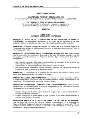 Empresas de Servicios Temporales
29
DECRETO 1530 DE 1996
MINISTERIO DE TRABAJO Y SEGURIDAD SOCIAL
Por el cual se reglamenta parcialmente la Ley 100 de 1993 y el Decreto Ley 1295 de 1994.
EL PRESIDENTE DE LA REPUBLICA DE COLOMBIA
En uso de sus facultades constitucionales y legales, en especial de las
conferidas en el Artículo 189, numeral 11 de la Constitución Política,
DECRETA:
(......)
CAPITULO IV.
EMPRESAS DE SERVICIOS TEMPORALES
ARTICULO 10. AFILIACION DE TRABAJADORES DE LAS EMPRESAS DE SERVICIOS
TEMPORALES. Los trabajadores permanentes y en misión de las empresas de servicios
temporales deberán ser afiliados por éstas a una Administradora de Riesgos Profesionales.
PARAGRAFO. Igualmente deberán ser afiliados los trabajadores a los Sistemas General de
Pensiones y Salud, a través de las Empresas Promotoras de Salud y Administradoras del Fondo de
Pensiones que ellos elijan.
ARTICULO 11. PROGRAMA DE SALUD OCUPACIONAL QUE LOS PROTEGE. Las Empresas
usuarias que utilicen los servicios de Empresas de Servicios Temporales, deberán incluir los
trabajadores en misión dentro de sus Programas de Salud Ocupacional, para lo cual deberán
suministrarles:
• Una inducción completa e información permanente para la prevención de los riesgos a que
están expuestos dentro de la empresa usuaria.
• Los elementos de protección personal que requieran el puesto de trabajo.
• Las condiciones de Seguridad e Higiene Industrial y Medicina del Trabajo que contiene el
Programa de Salud Ocupacional de la empresa usuaria.
PARAGRAFO. El cumplimiento de lo ordenado en este artículo no constituye vínculo laboral
alguno entre la empresa usuaria y el trabajador en misión.
ARTICULO 12. PAGO DE LAS COTIZACIONES. Las empresas de servicios temporales tendrán a
su cargo el pago de las cotizaciones para el Sistema General de Riesgos Profesionales de sus
trabajadores a la correspondiente ARP donde los hayan afiliado.
ARTICULO 13. COTIZACION DE LAS EMPRESAS DE SERVICIOS TEMPORALES. El valor de la
cotización para el Sistema General de Riesgos Profesionales de las Empresas de Servicios
Temporales, será de la siguiente manera:
• Para los trabajadores de planta según la clase de riesgo en que se encuentre clasificada la
Empresa de Servicios Temporales.
• Para los trabajadores en misión, según la clase de riesgo en que se encuentre clasificada la
empresa usuaria o centro de trabajo.
ARTICULO 14. REPORTE DE ACCIDENTE DE TRABAJO Y ENFERMEDAD PROFESIONAL.
Para los efectos del cómputo del Índice de Lesiones Incapacitantes ILI, y la Evaluación del
Programa de Salud Ocupacional, las empresas usuarias están obligadas a reportar a la ARP a la
cual se encuentran afiliados el número y la actividad de los trabajadores en misión que sufran
Accidentes de Trabajo o Enfermedad Profesional.
 
