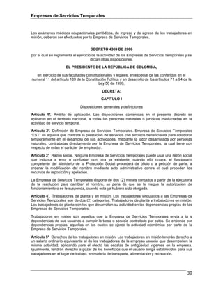 Empresas de Servicios Temporales
30
Los exámenes médicos ocupacionales periódicos, de ingreso y de egreso de los trabajadores en
misión, deberán ser efectuados por la Empresa de Servicios Temporales.
DECRETO 4369 DE 2006
por el cual se reglamenta el ejercicio de la actividad de las Empresas de Servicios Temporales y se
dictan otras disposiciones.
EL PRESIDENTE DE LA REPÚBLICA DE COLOMBIA,
en ejercicio de sus facultades constitucionales y legales, en especial de las conferidas en el
numeral 11 del artículo 189 de la Constitución Política y en desarrollo de los artículos 71 a 94 de la
Ley 50 de 1990,
DECRETA:
CAPITULO I
Disposiciones generales y definiciones
Artículo 1°. Ámbito de aplicación. Las disposiciones contenidas en el presente decreto se
aplicarán en el territorio nacional, a todas las personas naturales o jurídicas involucradas en la
actividad de servicio temporal.
Artículo 2°. Definición de Empresa de Servicios Temporales. Empresa de Servicios Temporales
"EST" es aquella que contrata la prestación de servicios con terceros beneficiarios para colaborar
temporalmente en el desarrollo de sus actividades, mediante la labor desarrollada por personas
naturales, contratadas directamente por la Empresa de Servicios Temporales, la cual tiene con
respecto de estas el carácter de empleador.
Artículo 3°. Razón social. Ninguna Empresa de Servicios Temporales puede usar una razón social
que induzca a error o confusión con otra ya existente; cuando ello ocurra, el funcionario
competente del Ministerio de la Protección Social procederá de oficio o a petición de parte, a
ordenar la modificación del nombre mediante acto administrativo contra el cual proceden los
recursos de reposición y apelación.
La Empresa de Servicios Temporales dispone de dos (2) meses contados a partir de la ejecutoria
de la resolución para cambiar el nombre, so pena de que se le niegue la autorización de
funcionamiento o se le suspenda, cuando esta ya hubiera sido otorgada.
Artículo 4°. Trabajadores de planta y en misión. Los trabajadores vinculados a las Empresas de
Servicios Temporales son de dos (2) categorías: Trabajadores de planta y trabajadores en misión.
Los trabajadores de planta son los que desarrollan su actividad en las dependencias propias de las
Empresas de Servicios Temporales.
Trabajadores en misión son aquellos que la Empresa de Servicios Temporales envía a la s
dependencias de sus usuarios a cumplir la tarea o servicio contratado por estos. Se entiende por
dependencias propias, aquellas en las cuales se ejerce la actividad económica por parte de la
Empresa de Servicios Temporales.
Artículo 5°. Derechos de los trabajadores en misión. Los trabajadores en misión tendrán derecho a
un salario ordinario equivalente al de los trabajadores de la empresa usuaria que desempeñen la
misma actividad, aplicando para el efecto las escalas de antigüedad vigentes en la empresa.
Igualmente, tendrán derecho a gozar de los beneficios que el usuario tenga establecidos para sus
trabajadores en el lugar de trabajo, en materia de transporte, alimentación y recreación.
 